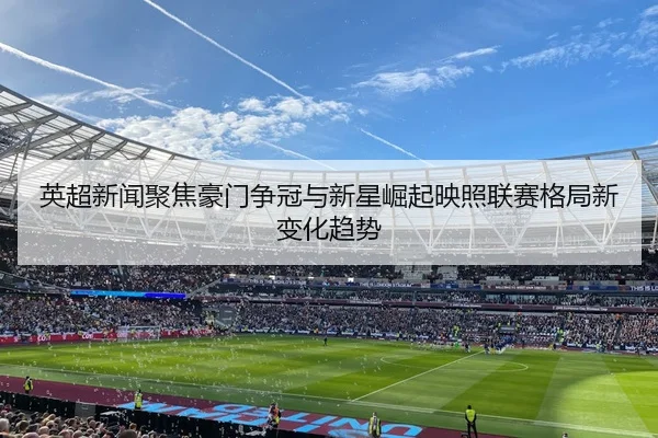 英超新闻聚焦豪门争冠与新星崛起映照联赛格局新变化趋势