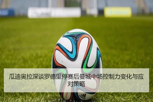 瓜迪奥拉深谈罗德里停赛后曼城中场控制力变化与应对策略