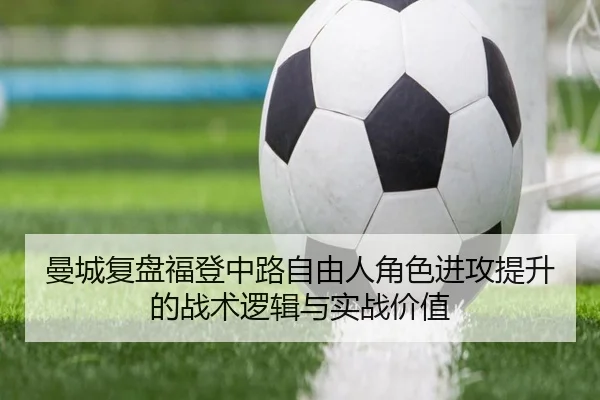 曼城复盘福登中路自由人角色进攻提升的战术逻辑与实战价值