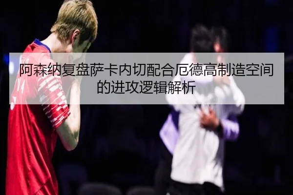阿森纳复盘萨卡内切配合厄德高制造空间的进攻逻辑解析 - 新闻资讯相关报道缩略图